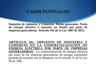 CASOS PUNTUALES
Impuesto de industria y Comercio. Hecho generador. Venta
de energía eléctrica a usuarios no finales por parte de
empresas generadoras. Artículo 181 de la Ley 1607 de 2012.
ARTÍCULO 181. IMPUESTO DE INDUSTRIA Y
COMERCIO EN LA COMERCIALIZACIÓN DE
ENERGÍA ELÉCTRICA POR PARTE DE EMPRESAS
GENERADORAS.  La comercialización de energía eléctrica
por parte de las empresas generadoras de energía continuará
gravada de acuerdo con lo dispuesto en el artículo 7o de la Ley
56 de 1981.
 