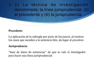 I.  (i) La técnica de investigación
denominada: la línea jurisprudencial, (ii)
el precedente y (iii) la jurisprudencia.
Precedente:
La aplicación de la subregla por parte de los jueces, al resolver
los casos que suceden a la sentencia hito, da lugar al precedente.
Jurisprudencia:
“base de datos de sentencias” de que se vale el investigador
para hacer una línea jurisprudencial
 