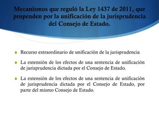 Mecanismos que reguló la Ley 1437 de 2011, que
propenden por la unificación de la jurisprudencia
del Consejo de Estado.
S  Recurso extraordinario de unificación de la jurisprudencia
S  La extensión de los efectos de una sentencia de unificación
de jurisprudencia dictada por el Consejo de Estado.
S  La extensión de los efectos de una sentencia de unificación
de jurisprudencia dictada por el Consejo de Estado, por
parte del mismo Consejo de Estado.
 
