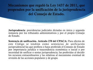 Mecanismos que reguló la Ley 1437 de 2011, que
propenden por la unificación de la jurisprudencia
del Consejo de Estado.
Jurisprudencia: providencias judiciales dictadas en única y segunda
instancia por los tribunales administrativos y por el propio Consejo
de Estado.
Sentencia de unificación. Artículo 270 del CPACA: Para efectos de
este Código se tendrán como sentencias de unificación
jurisprudencial las que profiera o haya proferido el Consejo de Estado
por importancia jurídica o trascendencia económica o social o por
necesidad de unificar o sentar jurisprudencia; las proferidas al decidir
los recursos extraordinarios y las relativas al mecanismo eventual de
revisión de las acciones populares y de grupo.
 