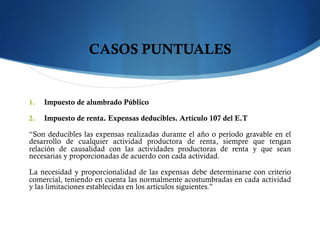 CASOS PUNTUALES
1.  Impuesto de alumbrado Público
2.  Impuesto de renta. Expensas deducibles. Artículo 107 del E.T
“Son deducibles las expensas realizadas durante el año o período gravable en el
desarrollo de cualquier actividad productora de renta, siempre que tengan
relación de causalidad con las actividades productoras de renta y que sean
necesarias y proporcionadas de acuerdo con cada actividad.
La necesidad y proporcionalidad de las expensas debe determinarse con criterio
comercial, teniendo en cuenta las normalmente acostumbradas en cada actividad
y las limitaciones establecidas en los artículos siguientes.”
 