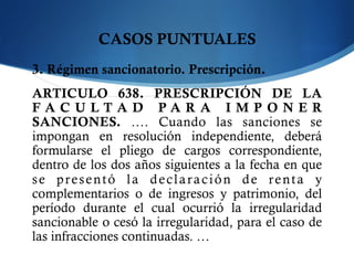 CASOS PUNTUALES
3. Régimen sancionatorio. Prescripción.
ARTICULO 638. PRESCRIPCIÓN DE LA
F A C U L T A D P A R A I M P O N E R
SANCIONES.  …. Cuando las sanciones se
impongan en resolución independiente, deberá
formularse el pliego de cargos correspondiente,
dentro de los dos años siguientes a la fecha en que
se presentó la declaración de renta y
complementarios o de ingresos y patrimonio, del
período durante el cual ocurrió la irregularidad
sancionable o cesó la irregularidad, para el caso de
las infracciones continuadas. …
 