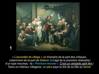 1
      « L’accordée de village » un triomphe de la part des critiques,
    notamment de la part de Diderot. Il s’agit de la première réalisation
d’un type nouveau : la « Peinture morale ». C’est un véritable petit film !
   Dans un intérieur villageois, un père paye la dot de sa fille au fiancé
 