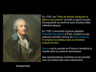 En 1755, son "Père de famille expliquant la
               Bible à ses enfants" connaît un grand succès.
               Sa popularité se confirma avec d'autres toiles
               mélodramatiques.

               En 1792, il rencontre le jeune capitaine
               Napoléon Bonaparte à Paris, et peint un des
               premiers portraits connus du futur empereur.
               Il conserva ce tableau dans sa chambre
               jusqu'à sa mort .

               Greuze est le premier en France à introduire la
               morale dans sa peinture domestique

               Ses représentations d'enfants et ses portraits
               sont conventionnels mais intéressants .

Autoportrait
 