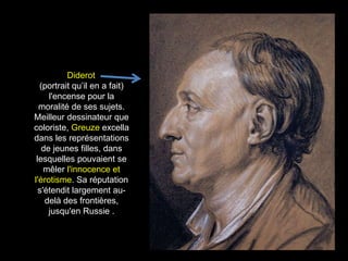Diderot
  (portrait qu’il en a fait)
     l'encense pour la
  moralité de ses sujets.
Meilleur dessinateur que
coloriste, Greuze excella
dans les représentations
   de jeunes filles, dans
 lesquelles pouvaient se
    mêler l'innocence et
l'érotisme. Sa réputation
  s'étendit largement au-
    delà des frontières,
     jusqu'en Russie .
 