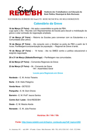Sindicato dos Trabalhadores em Educação da
                                                        Rede Pública Municipal de Belo Horizonte

SUCESSOR DA SUBSEDE DO Sind-UTE REDE MUNICIPAL DE BELO HORIZONTE

                                        Calendário da Greve
 16 de Março (3º Feira) – Ato após a assembléia na porta da PBH.
 Logo após o Ato - Reunião com Representantes de Escola para discutir a mobilização da
 greve e votar comissão de negociação ampliada.

 17 de Março (4º Feira) – Retorno às Escolas para conversar com os Estudantes e a
 Comunidade (Dia Letivo)

 18 de Março (5º Feira) – Ato conjunto com o Sindibel na porta da PBH a partir de 9
 horas. Panfletagemconscientização da população. – Regional de Greve à tarde.

 19 de Março (6º Feira) –                14 horas - Ato na SMED contra a política educacional e
 exigindo negociação.

 20 e 21 de Março (Sábado/Domingo) – Panfletagem nas comunidades.

 22 de Março (2º Feira) – Comandos Regionais da Greve

 23 de Março (3º Feira) – 9h - Comando de Greve
                           14h - Assembleia Geral

                                       Locais para Regionais em Greve

 Nordeste – E. M. Anísio Teixeira

 Norte - E.M. Helio Pelegrino

 Venda Nova - GETECO

 Pampulha - E. M. Dom Orione

 Barreiro - E. M. Profª. Isaura Santos

 Centro Sul / Leste - Sind-REDE/BH

 Oeste - E. M. Mestre Ataíde

 Noroeste – E. M. Júlia Paraíso


                                             Horários: 8h / 14h / 19h


           Fonte: http://www.redebh.com.br/topico_conteudo.asp?idf_topico=202


 Av. Amazonas, 491 – sala 1009 - 10º andar - Centro - Belo Horizonte - MG - TEL: (031) 3226.3142 – FAX : 3212.9044
 
