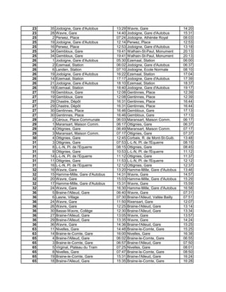 23 35 Jodoigne, Gare d'Autobus 13:29 Wavre, Gare 14:20
23 28 Wavre, Gare 14:40 Jodoigne, Gare d'Autobus 15:31
25 2 Perwez, Place 07:24 Jodoigne, Athénée Royal 08:03
25 19 Jodoigne, Gare d'Autobus 12:14 Perwez, Place 12:53
25 16 Perwez, Place 12:53 Jodoigne, Gare d'Autobus 13:18
25 34 Gembloux, Gare 19:41 Walhain-St-Paul, Monument 20:13
25 34 Gembloux, Gare 19:41 Walhain-St-Paul, Monument 20:13
26 1 Jodoigne, Gare d'Autobus 05:30 Ezemaal, Station 06:00
26 2 Ezemaal, Station 06:02 Jodoigne, Gare d'Autobus 06:37
26 6 Landen, Station 07:10 Jodoigne, Ecole Normale 08:10
26 19 Jodoigne, Gare d'Autobus 16:22 Ezemaal, Station 17:04
26 14 Ezemaal, Station 17:17 Jodoigne, Gare d'Autobus 17:39
26 21 Jodoigne, Gare d'Autobus 18:10 Ezemaal, Station 18:37
26 18 Ezemaal, Station 18:40 Jodoigne, Gare d'Autobus 19:17
27 19 Gembloux, Gare 12:08 Gentinnes, Place 12:39
27 19 Gembloux, Gare 12:08 Gentinnes, Place 12:39
27 29 Chastre, Dépôt 16:31 Gentinnes, Place 16:44
27 29 Chastre, Dépôt 16:31 Gentinnes, Place 16:44
27 30 Gentinnes, Place 16:46 Gembloux, Gare 17:13
27 30 Gentinnes, Place 16:46 Gembloux, Gare 17:13
29 2 Céroux, Place Communale 06:03 Maransart, Maison Comm. 06:17
29 1 Maransart, Maison Comm. 06:17 Ottignies, Gare 06:37
29 4 Ottignies, Gare 06:49 Maransart, Maison Comm. 07:17
29 3 Maransart, Maison Comm. 07:17 Ottignies, Gare 07:37
30 4 Ottignies, Gare 12:45 Corbais, R. de Mont-St-Guib. 13:48
31 3 Ottignies, Gare 07:53 L-L-N, Pl. de l'Equerre 08:15
31 8 L-L-N, Pl. de l'Equerre 08:15 Ottignies, Gare 08:45
31 9 Ottignies, Gare 10:53 L-L-N, Pl. de l'Equerre 11:12
31 14 L-L-N, Pl. de l'Equerre 11:12 Ottignies, Gare 11:37
31 11 Ottignies, Gare 11:53 L-L-N, Pl. de l'Equerre 12:12
31 16 L-L-N, Pl. de l'Equerre 12:12 Ottignies, Gare 12:37
32 16 Wavre, Gare 13:20 Hamme-Mille, Gare d'Autobus 13:46
32 15 Hamme-Mille, Gare d'Autobus 14:31 Wavre, Gare 14:57
32 20 Wavre, Gare 15:03 Hamme-Mille, Gare d'Autobus 15:29
32 17 Hamme-Mille, Gare d'Autobus 15:31 Wavre, Gare 15:59
32 24 Wavre, Gare 16:30 Hamme-Mille, Gare d'Autobus 16:58
36 5 Braine-l'Alleud, Gare 06:40 Wavre, Gare 07:31
36 6 Lasne, Village 07:30 Braine-l'Alleud, Vallée Bailly 07:51
36 24 Wavre, Gare 11:50 Rixensart, Gare 12:07
36 26 Wavre, Gare 12:25 Braine-l'Alleud, Gare 13:14
36 30 Basse-Wavre, Collège 12:30 Braine-l'Alleud, Gare 13:34
36 27 Braine-l'Alleud, Gare 13:05 Wavre, Gare 13:57
36 29 Braine-l'Alleud, Gare 13:35 Wavre, Gare 14:24
36 36 Wavre, Gare 14:36 Braine-l'Alleud, Gare 15:25
63 11 Nivelles, Gare 14:48 Braine-le-Comte, Gare 15:25
63 14 Braine-le-Comte, Gare 16:00 Nivelles, Gare 16:38
65 4 Braine-l'Alleud, Gare 06:02 Braine-le-Comte, Gare 06:55
65 3 Braine-le-Comte, Gare 06:57 Braine-l'Alleud, Gare 07:50
65 5 Virginal, Plateau du Tram 07:25 Nivelles, Gare 08:01
65 8 Nivelles, Gare 07:47 Braine-le-Comte, Gare 08:50
65 19 Braine-le-Comte, Gare 15:31 Braine-l'Alleud, Gare 16:24
65 18 Braine-l'Alleud, Gare 15:35 Braine-le-Comte, Gare 16:28
 