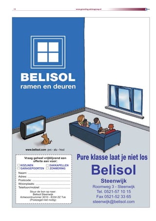 12                                                                 www.greveling-adviesgroep.nl




             www.belisol.com pvc - alu - hout

           Vraag geheel vrijblijvend een
                 offerte aan voor:
                                                                    Pure klasse laat je niet los
                                                                                   Belisol
       KOZIJNEN                         DAKKAPELLEN
       GARAGEPOORTEN                    ZONWERING
     Naam: ....................................................
     Adres: ....................................................
     Postcode: ..............................................
     Woonplaats: ..........................................
                                                                                              Steenwijk
     Telefoon/mobiel: ....................................                           Roomweg 3 - Steenwijk
              Stuur de bon op naar:                                                    Tel. 0521-57 10 15
                Belisol Steenwijk
       Antwoordnummer 3010 - 8334 ZZ Tuk                                               Fax 0521-52 33 65
              (Postzegel niet nodig)
                                                                                     steenwijk@belisol.com
 