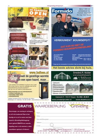 2                                                                                 www.greveling-adviesgroep.nl

                                                                                                                                             Bijna 7.000 m2
                                                                                                                                            winkelplezier bij
                                                                                                                                           Formido Steenwijk
                                                                                                                                          Nu nog meer keuze!




                                                                                               VERBOUWEN? BOUWDEPOT?
                                                                                                                        E
                                                                                                             N U ME T D
                                                                                                     DAT KAN       TREGELIN
                                                                                                                            G*
                                                                                                             DEPO
                                                                                               FORMIDO BOUW
                                                                                               Jan en Gert Strijker              Internet:  www.formido-steenwijk.nl
                                                                                               Koematen 2                        email:     info@formido-steenwijk.nl
                                                                                               8331TK Steenwijk                  Openingstijden:
                                                                                               Tel. 0521-512293                  Maandag t/m vrijdag: 9.00 - 21.00 uur
                                                                                               Fax. 0521-518566                  Zaterdag:            9.00 - 17.00 uur



                                                                                           * Vraag naar de voorwaarden in de winkel of kijk op www.formido-steenwijk.nl


                                                                                               Het beste advies dicht bij huis.
                        www.indieco.nl                                                                                             Smederij R. Mulder
                                                                                                                                   siersmeedhekwerk
         “Wilt u wél de gezellige warmte
                                                                                                                                             ‘t Bakhuus
            van een open haard, maar...                                                                                            binnen- en buitendecoratie

                                                                                           •   Hekwerk
...geen gesleep met houtblokken en gemors van as, geen                                     •   Siersmederij
rook en geen stank en vanuit de makkelijke stoel met de
afstandsbediening de kachel aansteken?”
                                                                                           •   Brievenbussen
Kies dan voor een moderne houtbrokjeskachel                                                •   Lantaarnpalen
Enkele kenmerken van een houtbrokjeskachel:                                                •   Naamborden
• zichtbaar houtbrokjes vuur                                                               •   Binnen- & buitendecoratie
• eenvoudige rookgas afvoer
• afstandsbediening
                                                                                                  Haakswold 47 - 7943 KT Meppel - Tel. 0522 - 26 26 81
Dagelijks brandende kachel in de showroom van IndiEco
Broekslagen 12 A • Steenwijk • Tel: 0521-321088 • www.extraflame.nl of www.indieco.nl     www.smederijmulder.nl                         www.tbakhuus.nl




                   GRATIS WAARDEBEPALING
 overweegt u uw woning te verkopen,
                                                           Naam:
 nu of in de toekomst? Dan is het
                                                           Adres:
 handig om nu al te weten wat deze
                                                           Postcode/Woonplaats:
 waard is. Greveling Adviesgroep
                                                           Telefoon:
 voert geheel GRATIS een waarde-

 bepaling voor u uit wanneer u deze                        e-mail:

 waardebon opstuurt of inlevert.                                        Greveling Adviesgroep • Goeman Borgesiusstraat 7 • 8331 JZ Steenwijk
                                                              tel. 0521-523505 • fax. 0521-523506 • greveling@planet.nl • www.greveling-adviesgroep.nl
 