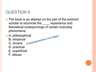 QUESTION 9
 The book is an attempt on the part of the eminent
scholar to reconcile the ____ experience and
theoretical underpinnings of certain everyday
phenomena.
 A. philosophical
B. empirical
C. arcane
D. practical
E. superficial
F. obtuse
 