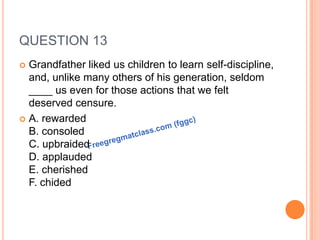 QUESTION 13
 Grandfather liked us children to learn self-discipline,
and, unlike many others of his generation, seldom
____ us even for those actions that we felt
deserved censure.
 A. rewarded
B. consoled
C. upbraided
D. applauded
E. cherished
F. chided
 