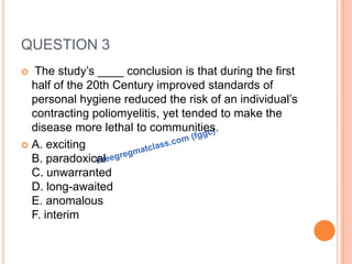 QUESTION 3
 The study’s ____ conclusion is that during the first
half of the 20th Century improved standards of
personal hygiene reduced the risk of an individual’s
contracting poliomyelitis, yet tended to make the
disease more lethal to communities.
 A. exciting
B. paradoxical
C. unwarranted
D. long-awaited
E. anomalous
F. interim
 