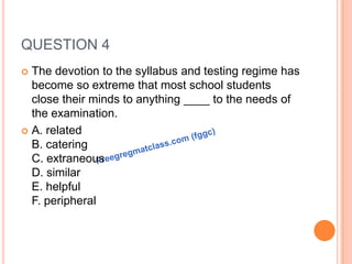 QUESTION 4
 The devotion to the syllabus and testing regime has
become so extreme that most school students
close their minds to anything ____ to the needs of
the examination.
 A. related
B. catering
C. extraneous
D. similar
E. helpful
F. peripheral
 