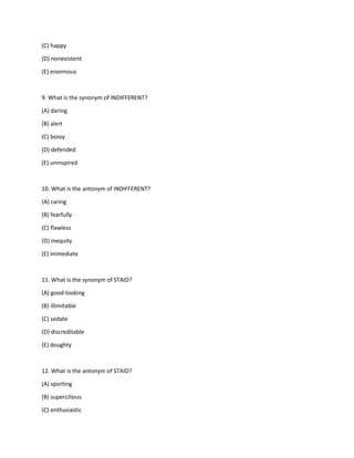 (C) happy
(D) nonexistent
(E) enormous
9. What is the synonym of INDIFFERENT?
(A) daring
(B) alert
(C) bossy
(D) defended
(E) uninspired
10. What is the antonym of INDIFFERENT?
(A) caring
(B) fearfully
(C) flawless
(D) inequity
(E) immediate
11. What is the synonym of STAID?
(A) good-looking
(B) illimitable
(C) sedate
(D) discreditable
(E) doughty
12. What is the antonym of STAID?
(A) sporting
(B) supercilious
(C) enthusiastic
 