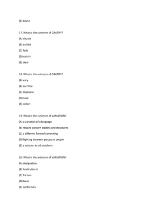 (E) douse
17. What is the synonym of GRATIFY?
(A) situate
(B) exhibit
(C) fade
(D) satisfy
(E) steal
18. What is the antonym of GRATIFY?
(A) vary
(B) sacrifice
(C) displease
(D) save
(E) collect
19. What is the synonym of VARIATION?
(A) a variation of a language
(B) repairs wooden objects and structures
(C) a different form of something
(D) fighting between groups or people
(E) a solution to all problems
20. What is the antonym of VARIATION?
(A) designation
(B) horticulturist
(C) friction
(D) bank
(E) conformity
 
