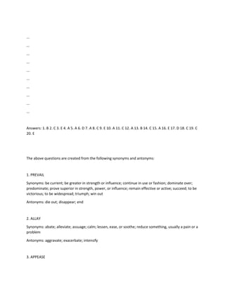...
...
...
...
...
...
...
...
...
...
Answers: 1. B 2. C 3. E 4. A 5. A 6. D 7. A 8. C 9. E 10. A 11. C 12. A 13. B 14. C 15. A 16. E 17. D 18. C 19. C
20. E
The above questions are created from the following synonyms and antonyms:
1. PREVAIL
Synonyms: be current; be greater in strength or influence; continue in use or fashion; dominate over;
predominate; prove superior in strength, power, or influence; remain effective or active; succeed; to be
victorious; to be widespread; triumph; win out
Antonyms: die out; disappear; end
2. ALLAY
Synonyms: abate; alleviate; assuage; calm; lessen, ease, or soothe; reduce something, usually a pain or a
problem
Antonyms: aggravate; exacerbate; intensify
3. APPEASE
 