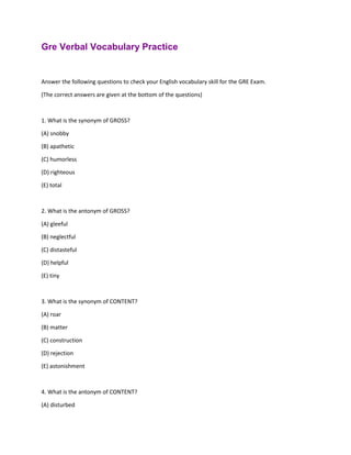 Gre Verbal Vocabulary Practice
Answer the following questions to check your English vocabulary skill for the GRE Exam.
(The correct answers are given at the bottom of the questions)
1. What is the synonym of GROSS?
(A) snobby
(B) apathetic
(C) humorless
(D) righteous
(E) total
2. What is the antonym of GROSS?
(A) gleeful
(B) neglectful
(C) distasteful
(D) helpful
(E) tiny
3. What is the synonym of CONTENT?
(A) roar
(B) matter
(C) construction
(D) rejection
(E) astonishment
4. What is the antonym of CONTENT?
(A) disturbed
 