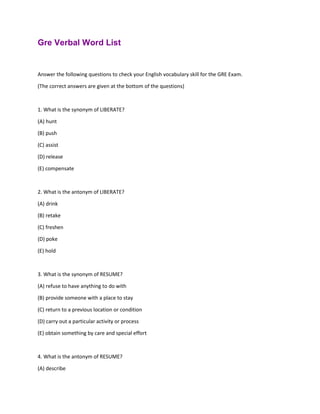 Gre Verbal Word List
Answer the following questions to check your English vocabulary skill for the GRE Exam.
(The correct answers are given at the bottom of the questions)
1. What is the synonym of LIBERATE?
(A) hunt
(B) push
(C) assist
(D) release
(E) compensate
2. What is the antonym of LIBERATE?
(A) drink
(B) retake
(C) freshen
(D) poke
(E) hold
3. What is the synonym of RESUME?
(A) refuse to have anything to do with
(B) provide someone with a place to stay
(C) return to a previous location or condition
(D) carry out a particular activity or process
(E) obtain something by care and special effort
4. What is the antonym of RESUME?
(A) describe
 