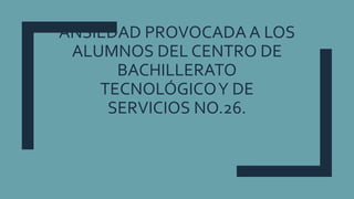 ANSIEDAD PROVOCADA A LOS
ALUMNOS DEL CENTRO DE
BACHILLERATO
TECNOLÓGICOY DE
SERVICIOS NO.26.
 