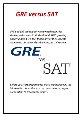 GRE versus SAT
GRE and SAT are two very renowned exams for
students who want to study abroad. With growing
opportunities it is a fact that many of the students
want to go abroad and grab all the possible scopes.
Before you start preparing for these exams have all the
information about them so that you can take proper
preparation to crack these exams.
 