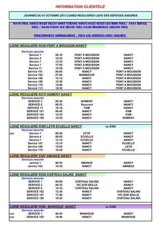 LIGNE REGULIERE R330 PONT A MOUSSON NANCY
Services assurs
Service 1 06:35 PONT A MOUSSON NANCY
Service 4 10:35 PONT A MOUSSON NANCY
Service 7 12:35 PONT A MOUSSON NANCY
Service 7 17:05 PONT A MOUSSON NANCY
Service 17 18:30 PONT A MOUSSON NANCY
Service 101 06:45 NANCY PONT A MOUSSON
Service 102 07:05 MARBACHE PONT A MOUSSON
Service 106 10:15 NANCY PONT A MOUSSON
Service 108 12:30 NANCY PONT A MOUSSON
Service 110 14:00 NANCY PONT A MOUSSON
Service 113 18:30 NANCY PONT A MOUSSON
LIGNE REGULIERE R370 NOMENY NANCY
Services assurs
SERVICE 3 06:30 NOMENY NANCY
SERVICE 6 09:25 Raucourt NANCY
SERVICE 11 16:10 PAM NANCY
SERVICE 101 06:45 NANCY PAM
SERVICE 103 12:35 NANCY PAM
SERVICE 109 18:30 NANCY NOMENY
LIGNE REGULIERE R380 LEYR ECUELLE NANCY ou S386
Services assurs
S386 Service 1 06:44 LEYR NANCY
Service 4 08:05 ECUELLE NANCY
Service 7 13:15 ECUELLE NANCY
Service 101 12:10 NANCY ECUELLE
Service 108 18:05 NANCY LEYR
Service 110 19:30 NANCY ECUELLE
LIGNE REGULIERE S387 AMANCE NANCY
Services assurs
service 1 06:55 AMANCE NANCY
service 102 18:30 NANCY AMANCE
LIGNE REGULIERE R350 CH?TEAU SALINS NANCY
Services assurs
SERVICE 1 06:00 CH?TEAU SALINS NANCY
SERVICE 3 06:35 VIC SUR SEILLE NANCY
SERVICE 9 16:15 CH?TEAU SALINS NANCY
SERVICE 102 12:30 NANCY CH?TEAU SALINS
SERVICE 107 17:40 NANCY VIC SUR SEILLE
SERVICE 109 18:30 NANCY CH?TEAU SALINS
LIGNE REGULIERE R360 MANHOUE NANCY ou S388
Services assurs
S388 SERVICE 1 06:45 MANHOUE NANCY
S388 SERVICE 102 18:40 NANCY MANHOUE
INFORMATION CLIENTELE
R410 TOUL NANCY/R420 VILLEY SAINT ETIENNE NANCY/S422 SEXEY LES BOIS TOUL/ S441 BOUCQR410 TOUL NANCY/R420 VILLEY SAINT ETIENNE NANCY/S422 SEXEY LES BOIS TOUL/ S441 BOUCQR410 TOUL NANCY/R420 VILLEY SAINT ETIENNE NANCY/S422 SEXEY LES BOIS TOUL/ S441 BOUCQR410 TOUL NANCY/R420 VILLEY SAINT ETIENNE NANCY/S422 SEXEY LES BOIS TOUL/ S441 BOUCQ
TOUL / R440 PAGNY SUE MEUSE TOUL/S430 MINORVILLE JAILLON TOULTOUL / R440 PAGNY SUE MEUSE TOUL/S430 MINORVILLE JAILLON TOULTOUL / R440 PAGNY SUE MEUSE TOUL/S430 MINORVILLE JAILLON TOULTOUL / R440 PAGNY SUE MEUSE TOUL/S430 MINORVILLE JAILLON TOUL
FONCTIONNENT NORMALEMENT . TOUS LES SERVICES SONT ASSURESFONCTIONNENT NORMALEMENT . TOUS LES SERVICES SONT ASSURESFONCTIONNENT NORMALEMENT . TOUS LES SERVICES SONT ASSURESFONCTIONNENT NORMALEMENT . TOUS LES SERVICES SONT ASSURES
JOURNEE DU 01 OCTOBRE 2013 LIGNES REGULIERES LISTE DES SERVICES ASSURES
 