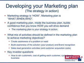 Developing your Marketing plan
                    (The strategy in action)
 Marketing strategy is “HOW”, Marketing plan is
  “WHAT,WHEN,WHO”.
 A good marketing plan, inside the business plan, builds
  confidence that you know HOW you will drive demand
    The marketing plan is your strategy in action.

 What mix of activities should be defined in the marketing plan
  to achieve marketing objectives?
    Create awareness of a problem or need
    Build awareness of the solution (your product) and Brand recognition
    Sales lead generation activities (and customer acquisition costs)
 Key investor questions
    How to win customers, cost of getting each customer, cycle time to
     business
 