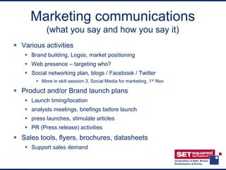 Marketing communications
            (what you say and how you say it)
 Various activities
    Brand building, Logos, market positioning
    Web presence – targeting who?
    Social networking plan, blogs / Facebook / Twitter
        More in skill session 3, Social Media for marketing, 1 st Nov

 Product and/or Brand launch plans
    Launch timing/location
    analysts meetings, briefings before launch
    press launches, stimulate articles
    PR (Press release) activities
 Sales tools, flyers, brochures, datasheets
    Support sales demand
 