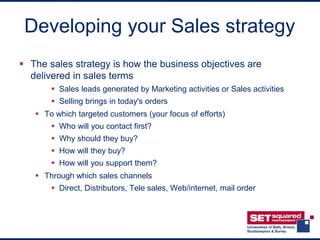 Developing your Sales strategy
 The sales strategy is how the business objectives are
  delivered in sales terms
        Sales leads generated by Marketing activities or Sales activities
        Selling brings in today's orders
    To which targeted customers (your focus of efforts)
        Who will you contact first?
        Why should they buy?
        How will they buy?
        How will you support them?
    Through which sales channels
        Direct, Distributors, Tele sales, Web/internet, mail order
 