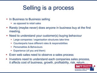 Selling is a process
 In Business to Business selling
    as opposed to retail sales
 Rarely (maybe never) does anyone in business buy at the first
  meeting.
 Need to understand your customer(s) buying behaviour
    Large companies / organisation structures take time
    Counterparts have different roles & responsibilities
    Personalities & Behaviours
    Experience (of you and them)
 Even web sales need to observe a sales process
 Investors need to understand each companies sales process,
  it affects cost of business, growth, profitability, risk, return….
 