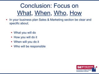Conclusion: Focus on
        What, When, Who, How
 In your business plan Sales & Marketing section be clear and
  specific about;


    What you will do
    How you will do it
    When will you do it
    Who will be responsible
 