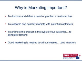 Why is Marketing important?
 To discover and define a need or problem a customer has


 To research and quantify markets with potential customers


 To promote the product in the eyes of your customer….to
  generate demand


 Good marketing is needed by all businesses…..and investors
 