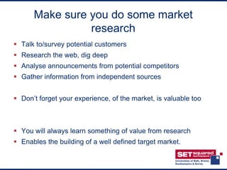Make sure you do some market
                research
 Talk to/survey potential customers
 Research the web, dig deep
 Analyse announcements from potential competitors
 Gather information from independent sources


 Don’t forget your experience, of the market, is valuable too



 You will always learn something of value from research
 Enables the building of a well defined target market.
 
