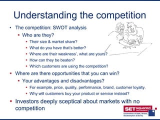 Understanding the competition
• The competition: SWOT analysis
    Who are they?
        Their size & market share?
        What do you have that’s better?
        Where are their weakness’, what are yours?
        How can they be beaten?
        Which customers are using the competition?
 Where are there opportunities that you can win?
    Your advantages and disadvantages?
        For example, price, quality, performance, brand, customer loyalty.
        Why will customers buy your product or service instead?

 Investors deeply sceptical about markets with no
  competition
 