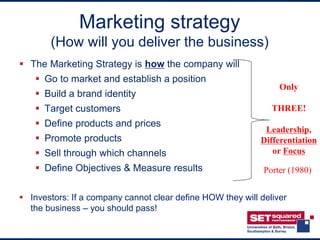 Marketing strategy
       (How will you deliver the business)
 The Marketing Strategy is how the company will
     Go to market and establish a position
                                                                 Only
     Build a brand identity
     Target customers                                         THREE!
     Define products and prices
                                                             Leadership,
     Promote products                                      Differentiation
     Sell through which channels                              or Focus
     Define Objectives & Measure results                    Porter (1980)


 Investors: If a company cannot clear define HOW they will deliver
  the business – you should pass!
 