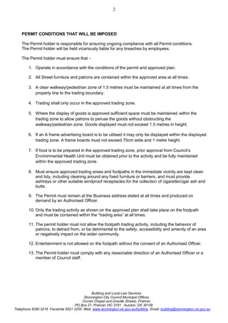 Building and Local Law Services
Stonnington City Council Municipal Offices
Corner Chapel and Greville Streets, Prahran
: PO Box 21, Prahran VIC 3181 Ausdoc: DX 30108
Telephone 8290 3218 Facsimile 9521 2255 Web: www.stonnington.vic.gov.au/building Email: building@stonnington.vic.gov.au
2
PERMIT CONDITIONS THAT WILL BE IMPOSED
The Permit holder is responsible for ensuring ongoing compliance with all Permit conditions.
The Permit holder will be held vicariously liable for any breaches by employees.
The Permit holder must ensure that -
1. Operate in accordance with the conditions of the permit and approved plan.
2. All Street furniture and patrons are contained within the approved area at all times.
3. A clear walkway/pedestrian zone of 1.5 metres must be maintained at all times from the
property line to the trading boundary.
4. Trading shall only occur in the approved trading zone.
5. Where the display of goods is approved sufficient space must be maintained within the
trading zone to allow patrons to peruse the goods without obstructing the
walkway/pedestrian zone. Goods displayed must not exceed 1.5 metres in height.
6. If an A frame advertising board is to be utilised it may only be displayed within the displayed
trading zone. A frame boards must not exceed 75cm wide and 1 metre height.
7. If food is to be prepared in the approved trading zone, prior approval from Council’s
Environmental Health Unit must be obtained prior to the activity and be fully maintained
within the approved trading zone.
8. Must ensure approved trading areas and footpaths in the immediate vicinity are kept clean
and tidy, including cleaning around any fixed furniture or barriers, and must provide
ashtrays or other suitable windproof receptacles for the collection of cigarette/cigar ash and
butts.
9. The Permit must remain at the Business address stated at all times and produced on
demand by an Authorised Officer.
10. Only the trading activity as shown on the approved plan shall take place on the footpath
and must be contained within the “trading area” at all times.
11. The permit holder must not allow the footpath trading activity, including the behavior of
patrons, to detract from, or be detrimental to the safety, accessibility and amenity of an area
or negatively impact on the wider community.
12. Entertainment is not allowed on the footpath without the consent of an Authorised Officer.
13. The Permit holder must comply with any reasonable direction of an Authorised Officer or a
member of Council staff.
 