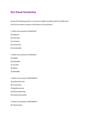 Gre Visual Vocabulary
Answer the following questions to check your English vocabulary skill for the GRE Exam.
(The correct answers are given at the bottom of the questions)
1. What is the synonym of VIVACIOUS?
(A) explosive
(B) insensitive
(C) animated
(D) consecutive
(E) unendurable
2. What is the antonym of VIVACIOUS?
(A) eligible
(B) disposable
(C) sarcastic
(D) lifeless
(E) affordable
3. What is the synonym of MATRIARCH?
(A) professional class
(B) a connection
(C) dignified woman
(D) family relationship
(E) fundamental quality
4. What is the antonym of MATRIARCH?
(A) ridiculousness
 