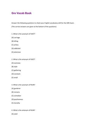 Gre Vocab Book
Answer the following questions to check your English vocabulary skill for the GRE Exam.
(The correct answers are given at the bottom of the questions)
1. What is the synonym of VAST?
(A) carriage
(B) killing
(C) airless
(D) addicted
(E) extensive
2. What is the antonym of VAST?
(A) overseas
(B) style
(C) gathering
(D) constant
(E) small
3. What is the synonym of RUIN?
(A) gardener
(B) remains
(C) comedian
(D) positiveness
(E) morality
4. What is the antonym of RUIN?
(A) seed
 