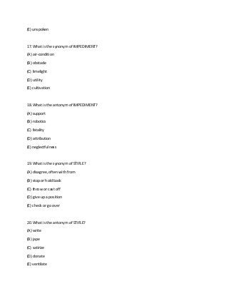 (E) unspoken
17. What is the synonym of IMPEDIMENT?
(A) air-condition
(B) obstacle
(C) limelight
(D) utility
(E) cultivation
18. What is the antonym of IMPEDIMENT?
(A) support
(B) robotics
(C) fatality
(D) attribution
(E) neglectfulness
19. What is the synonym of STIFLE?
(A) disagree, often with from
(B) stop or hold back
(C) throw or cast off
(D) give up a position
(E) check or go over
20. What is the antonym of STIFLE?
(A) write
(B) jape
(C) satirize
(D) donate
(E) ventilate
 