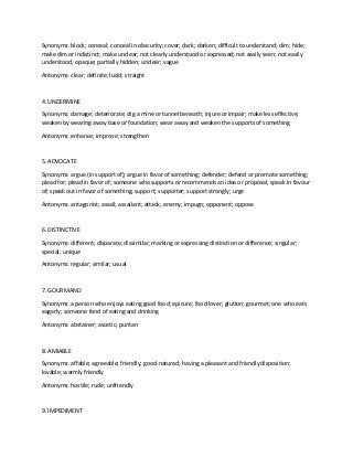 Synonyms: block; conceal; conceal in obscurity; cover; dark; darken; difficult to understand; dim; hide;
make dim or indistinct; make unclear; not clearly understood or expressed; not easily seen; not easily
understood; opaque; partially hidden; unclear; vague
Antonyms: clear; definite; lucid; straight
4. UNDERMINE
Synonyms: damage; deteriorate; dig a mine or tunnel beneath; injure or impair; make less effective;
weaken by wearing away base or foundation; wear away and weaken the supports of something
Antonyms: enhance; improve; strengthen
5. ADVOCATE
Synonyms: argue (in support of); argue in favor of something; defender; defend or promote something;
plead for; plead in favor of; someone who supports or recommends an idea or proposal; speak in favour
of; speak out in favor of something; support; supporter; support strongly; urge
Antonyms: antagonist; assail; assailant; attack; enemy; impugn; opponent; oppose
6. DISTINCTIVE
Synonyms: different; disparate; dissimilar; marking or expressing distinction or difference; singular;
special; unique
Antonyms: regular; similar; usual
7. GOURMAND
Synonyms: a person who enjoys eating good food; epicure; food lover; glutton; gourmet; one who eats
eagerly; someone fond of eating and drinking
Antonyms: abstainer; ascetic; puritan
8. AMIABLE
Synonyms: affable; agreeable; friendly; good-natured; having a pleasant and friendly disposition;
lovable; warmly friendly
Antonyms: hostile; rude; unfriendly
9. IMPEDIMENT
 