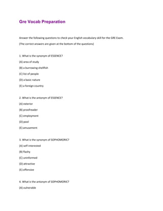 Gre Vocab Preparation
Answer the following questions to check your English vocabulary skill for the GRE Exam.
(The correct answers are given at the bottom of the questions)
1. What is the synonym of ESSENCE?
(A) area of study
(B) a burrowing shellfish
(C) list of people
(D) a basic nature
(E) a foreign country
2. What is the antonym of ESSENCE?
(A) exterior
(B) proofreader
(C) employment
(D) pool
(E) amusement
3. What is the synonym of SOPHOMORIC?
(A) self-interested
(B) flashy
(C) uninformed
(D) attractive
(E) offensive
4. What is the antonym of SOPHOMORIC?
(A) vulnerable
 