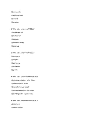 (B) retrievable
(C) well-educated
(D) expert
(E) creative
5. What is the synonym of FOCUS?
(A) make peaceful
(B) make clear
(C) talk over
(D) examine closely
(E) catch up
6. What is the antonym of FOCUS?
(A) wanderer
(B) dolphin
(C) periphery
(D) quickness
(E) profile
7. What is the synonym of MORIBUND?
(A) standing out above other things
(B) on the point of death
(C) not safe, firm, or steady
(D) not easily taught or disciplined
(E) standing out in negative way
8. What is the antonym of MORIBUND?
(A) strenuous
(B) inconceivable
 