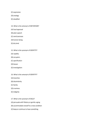 (C) expressive
(D) analogy
(E) steadfast
14. What is the antonym of METAPHOR?
(A) loud approval
(B) plain speech
(C) send overseas
(D) human being
(E) dry land
15. What is the synonym of IDENTITY?
(A) rapidity
(B) occupiers
(C) specification
(D) lesson
(E) investigation
16. What is the antonym of IDENTITY?
(A) branches
(B) dissimilarity
(C) family
(D) craziness
(E) indignity
17. What is the synonym of OGLE?
(A) persuade with flattery or gentle urging
(B) accommodate oneself to a new condition
(C) keep or continue to have something
 