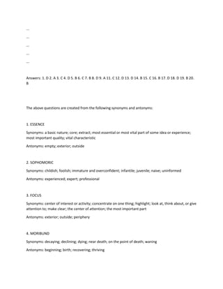 ...
...
...
...
...
Answers: 1. D 2. A 3. C 4. D 5. B 6. C 7. B 8. D 9. A 11. C 12. D 13. D 14. B 15. C 16. B 17. D 18. D 19. B 20.
B
The above questions are created from the following synonyms and antonyms:
1. ESSENCE
Synonyms: a basic nature; core; extract; most essential or most vital part of some idea or experience;
most important quality; vital characteristic
Antonyms: empty; exterior; outside
2. SOPHOMORIC
Synonyms: childish; foolish; immature and overconfident; infantile; juvenile; naive; uninformed
Antonyms: experienced; expert; professional
3. FOCUS
Synonyms: center of interest or activity; concentrate on one thing; highlight; look at, think about, or give
attention to; make clear; the center of attention; the most important part
Antonyms: exterior; outside; periphery
4. MORIBUND
Synonyms: decaying; declining; dying; near death; on the point of death; waning
Antonyms: beginning; birth; recovering; thriving
 