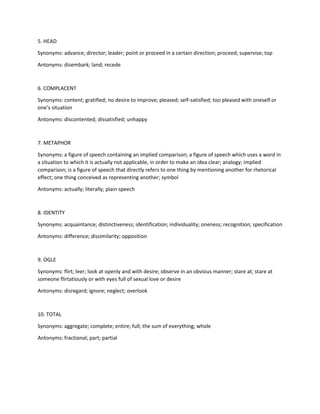 5. HEAD
Synonyms: advance; director; leader; point or proceed in a certain direction; proceed; supervise; top
Antonyms: disembark; land; recede
6. COMPLACENT
Synonyms: content; gratified; no desire to improve; pleased; self-satisfied; too pleased with oneself or
one’s situation
Antonyms: discontented; dissatisfied; unhappy
7. METAPHOR
Synonyms: a figure of speech containing an implied comparison; a figure of speech which uses a word in
a situation to which it is actually not applicable, in order to make an idea clear; analogy; implied
comparison; is a figure of speech that directly refers to one thing by mentioning another for rhetorical
effect; one thing conceived as representing another; symbol
Antonyms: actually; literally; plain speech
8. IDENTITY
Synonyms: acquaintance; distinctiveness; identification; individuality; oneness; recognition; specification
Antonyms: difference; dissimilarity; opposition
9. OGLE
Synonyms: flirt; leer; look at openly and with desire; observe in an obvious manner; stare at; stare at
someone flirtatiously or with eyes full of sexual love or desire
Antonyms: disregard; ignore; neglect; overlook
10. TOTAL
Synonyms: aggregate; complete; entire; full; the sum of everything; whole
Antonyms: fractional; part; partial
 