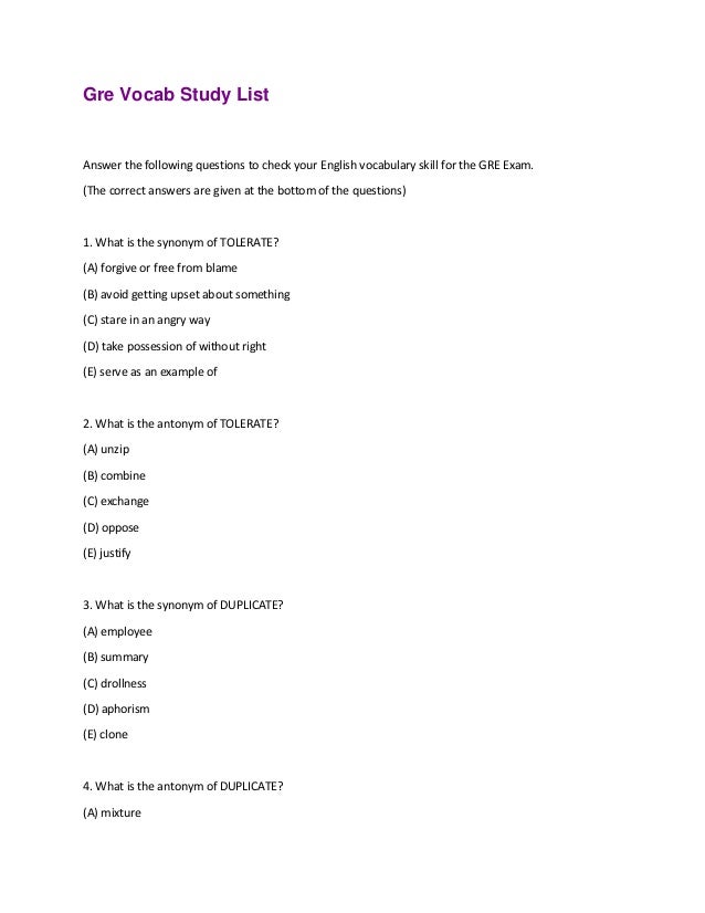 Gre Vocab Study List
Answer the following questions to check your English vocabulary skill for the GRE Exam.
(The correct answers are given at the bottom of the questions)
1. What is the synonym of TOLERATE?
(A) forgive or free from blame
(B) avoid getting upset about something
(C) stare in an angry way
(D) take possession of without right
(E) serve as an example of
2. What is the antonym of TOLERATE?
(A) unzip
(B) combine
(C) exchange
(D) oppose
(E) justify
3. What is the synonym of DUPLICATE?
(A) employee
(B) summary
(C) drollness
(D) aphorism
(E) clone
4. What is the antonym of DUPLICATE?
(A) mixture
 
