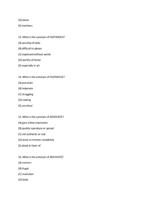 (D) lotion
(E) inertness
13. What is the synonym of FASTIDIOUS?
(A) worship of idols
(B) difficult to please
(C) expressed without words
(D) worthy of honor
(E) especially in art
14. What is the antonym of FASTIDIOUS?
(A) porcelain
(B) helpmate
(C) struggling
(D) coating
(E) uncritical
15. What is the synonym of ADVOCATE?
(A) give a false impression
(B) quickly reproduce or spread
(C) not authentic or real
(D) erase or remove completely
(E) plead in favor of
16. What is the antonym of ADVOCATE?
(A) concern
(B) frugal
(C) resolution
(D) futile
 
