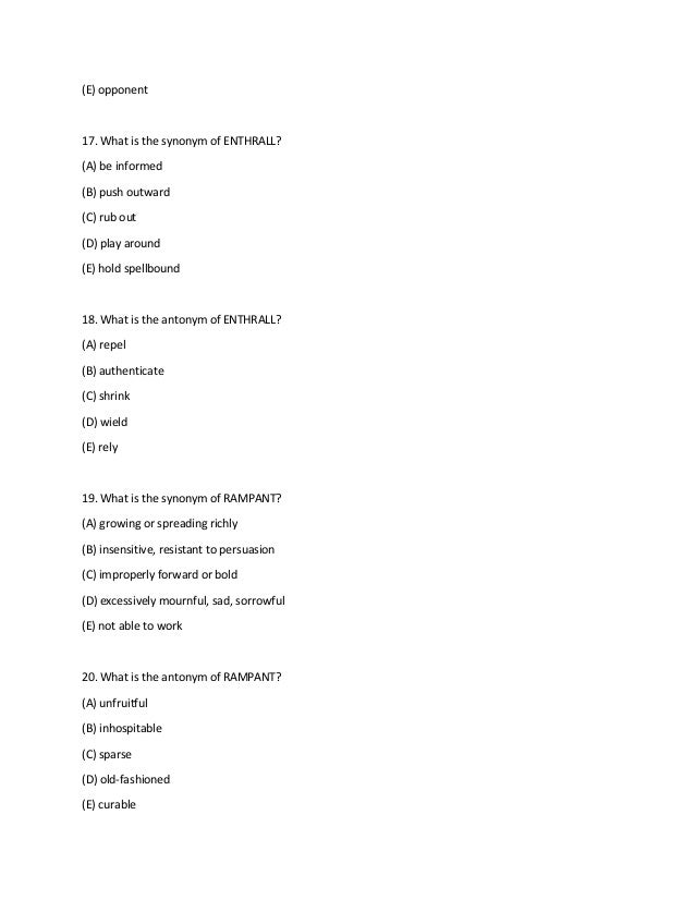 (E) opponent
17. What is the synonym of ENTHRALL?
(A) be informed
(B) push outward
(C) rub out
(D) play around
(E) hold spellbound
18. What is the antonym of ENTHRALL?
(A) repel
(B) authenticate
(C) shrink
(D) wield
(E) rely
19. What is the synonym of RAMPANT?
(A) growing or spreading richly
(B) insensitive, resistant to persuasion
(C) improperly forward or bold
(D) excessively mournful, sad, sorrowful
(E) not able to work
20. What is the antonym of RAMPANT?
(A) unfruitful
(B) inhospitable
(C) sparse
(D) old-fashioned
(E) curable
 