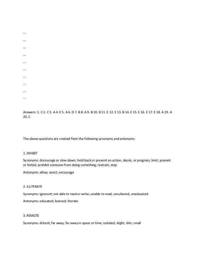 ...
...
...
...
...
...
...
...
...
...
Answers: 1. C 2. C 3. A 4. E 5. A 6. D 7. B 8. A 9. B 10. B 11. E 12. E 13. B 14. E 15. E 16. E 17. E 18. A 19. A
20. C
The above questions are created from the following synonyms and antonyms:
1. INHIBIT
Synonyms: discourage or slow down; hold back or prevent an action, desire, or progress; limit; prevent
or forbid; prohibit someone from doing something; restrain; stop
Antonyms: allow; assist; encourage
2. ILLITERATE
Synonyms: ignorant; not able to read or write; unable to read; uncultured; uneducated
Antonyms: educated; learned; literate
3. REMOTE
Synonyms: distant; far away; far away in space or time; isolated; slight; slim; small
 
