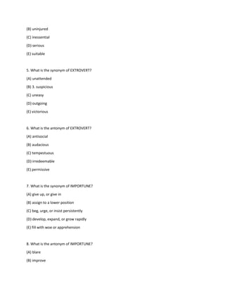 (B) uninjured
(C) inessential
(D) serious
(E) suitable
5. What is the synonym of EXTROVERT?
(A) unattended
(B) 3. suspicious
(C) uneasy
(D) outgoing
(E) victorious
6. What is the antonym of EXTROVERT?
(A) antisocial
(B) audacious
(C) tempestuous
(D) irredeemable
(E) permissive
7. What is the synonym of IMPORTUNE?
(A) give up, or give in
(B) assign to a lower position
(C) beg, urge, or insist persistently
(D) develop, expand, or grow rapidly
(E) fill with woe or apprehension
8. What is the antonym of IMPORTUNE?
(A) blare
(B) improve
 