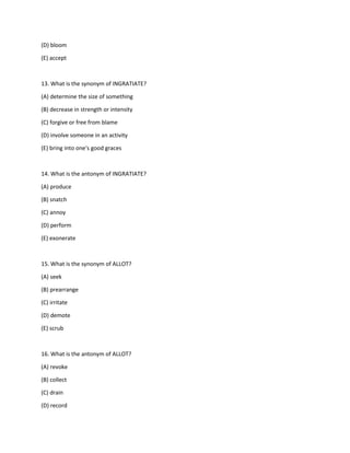 (D) bloom
(E) accept
13. What is the synonym of INGRATIATE?
(A) determine the size of something
(B) decrease in strength or intensity
(C) forgive or free from blame
(D) involve someone in an activity
(E) bring into one's good graces
14. What is the antonym of INGRATIATE?
(A) produce
(B) snatch
(C) annoy
(D) perform
(E) exonerate
15. What is the synonym of ALLOT?
(A) seek
(B) prearrange
(C) irritate
(D) demote
(E) scrub
16. What is the antonym of ALLOT?
(A) revoke
(B) collect
(C) drain
(D) record
 